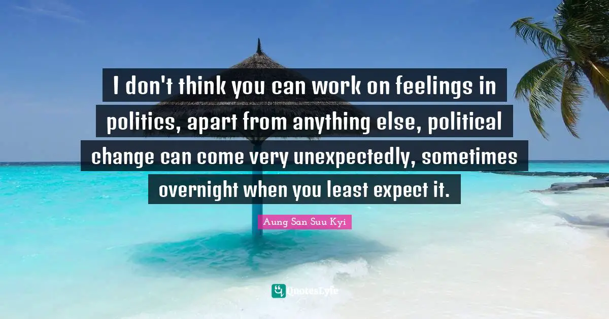 I don't think you can work on feelings in politics, apart from anything else, political change can come very unexpectedly, sometimes overnight when you least expect it.