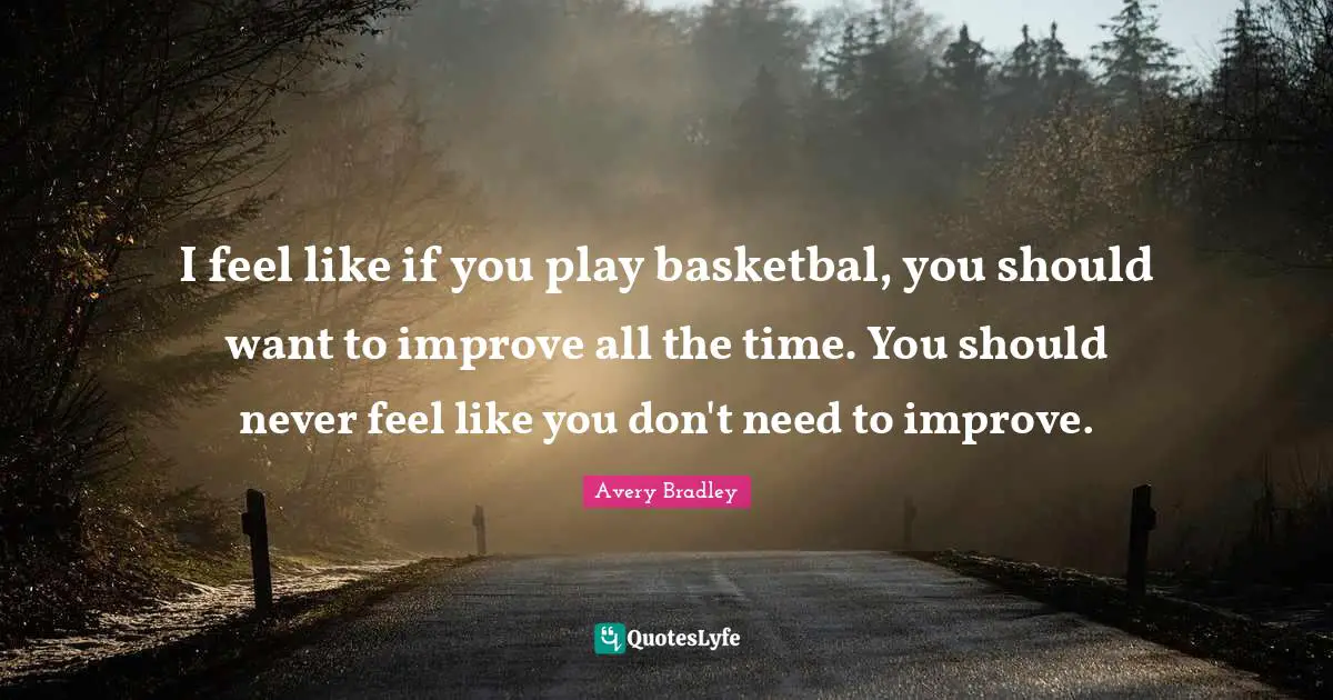 I feel like if you play basketbal, you should want to improve all the time. You should never feel like you don't need to improve.