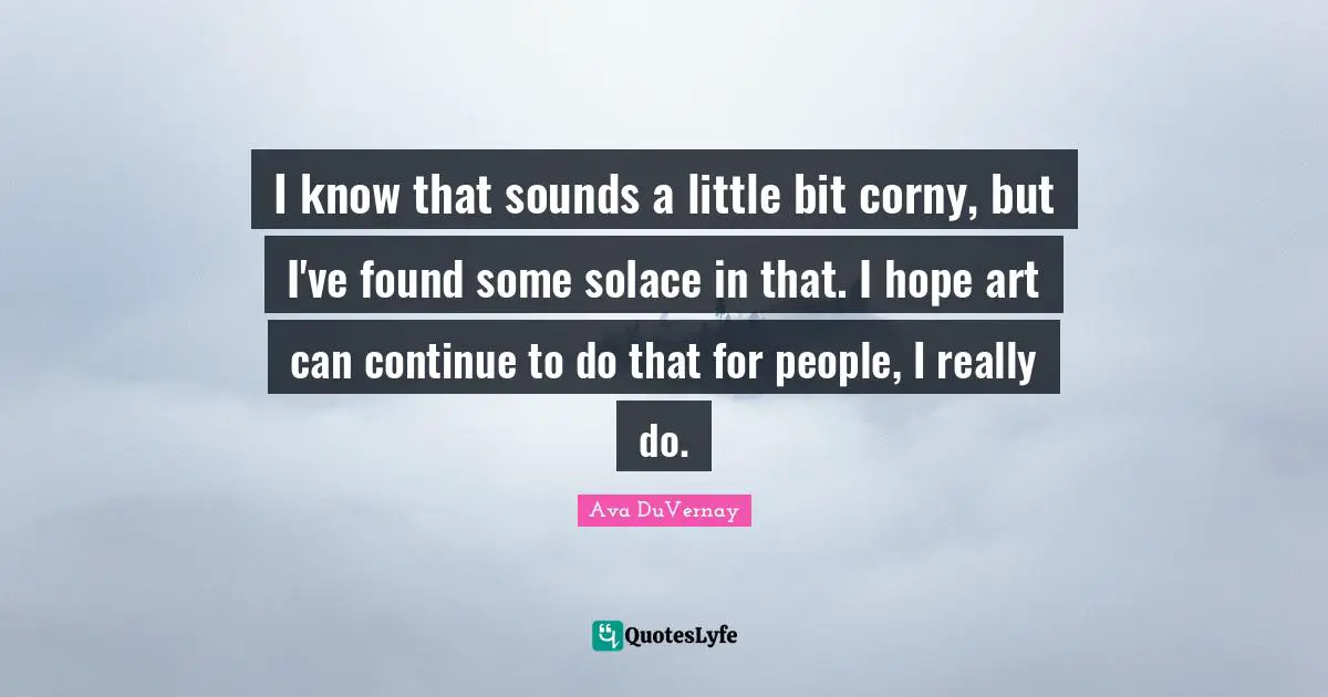 I know that sounds a little bit corny, but I've found some solace in that. I hope art can continue to do that for people, I really do.