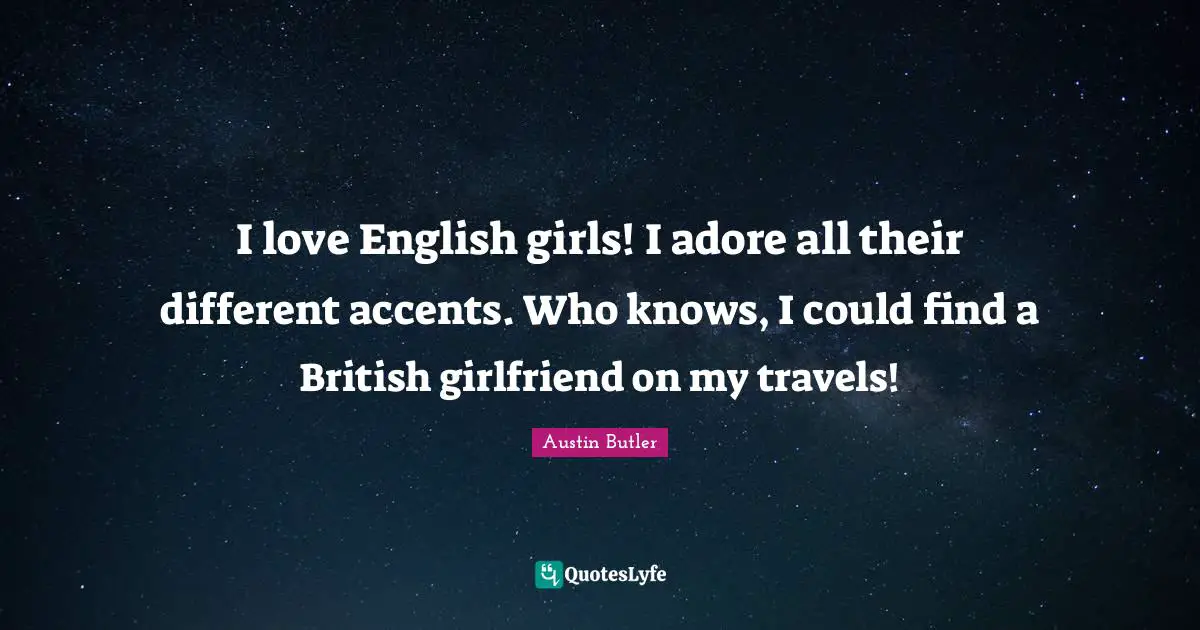 I love English girls! I adore all their different accents. Who knows, I could find a British girlfriend on my travels!