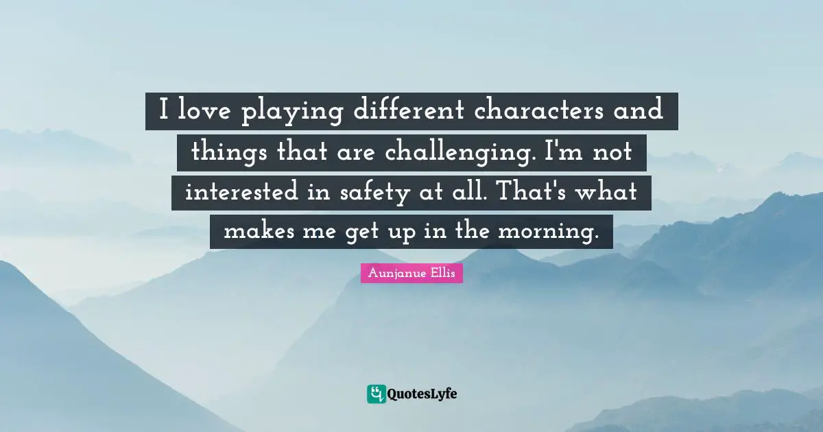 I love playing different characters and things that are challenging. I'm not interested in safety at all. That's what makes me get up in the morning.