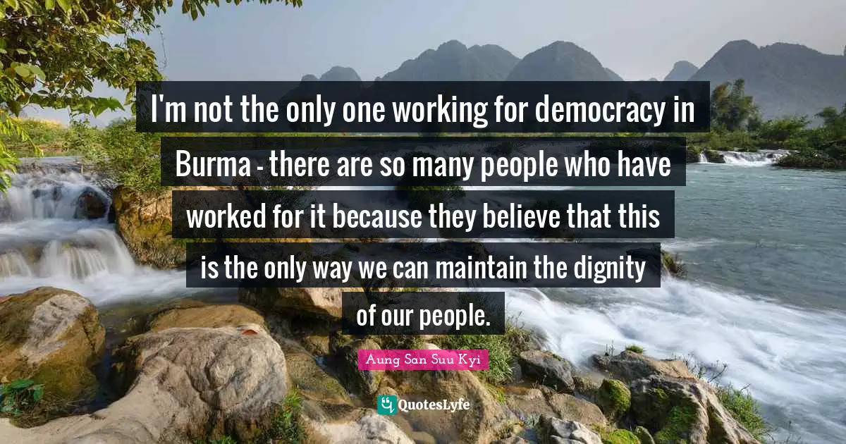 I'm not the only one working for democracy in Burma - there are so many people who have worked for it because they believe that this is the only way we can maintain the dignity of our people.