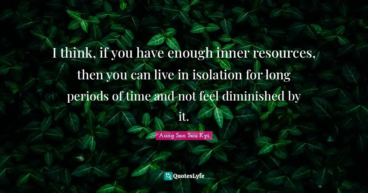 I think, if you have enough inner resources, then you can live in isolation for long periods of time and not feel diminished by it.