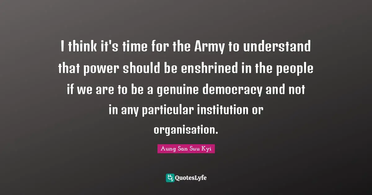 I think it's time for the Army to understand that power should be enshrined in the people if we are to be a genuine democracy and not in any particular institution or organisation.
