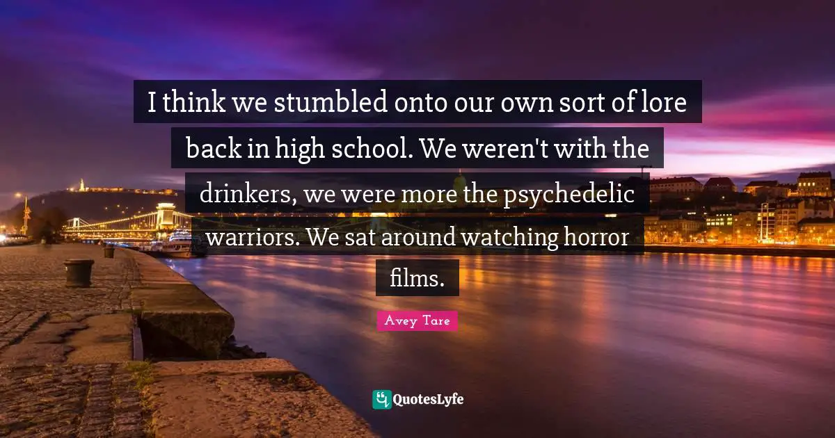 I think we stumbled onto our own sort of lore back in high school. We weren't with the drinkers, we were more the psychedelic warriors. We sat around watching horror films.