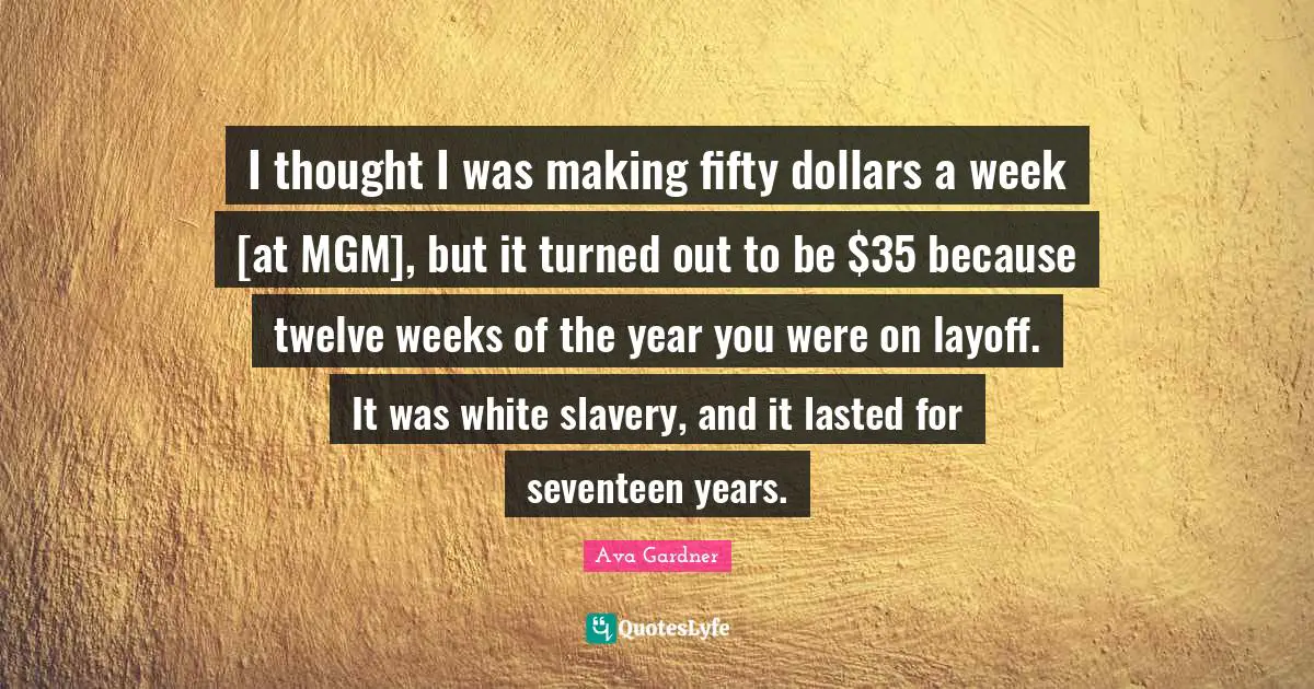 Ava Gardner Quotes: "I thought I was making fifty dollars a week [at MGM], but it turned out to be $35 because twelve weeks of the year you were on layoff. It was white slavery, and it lasted for seventeen years."