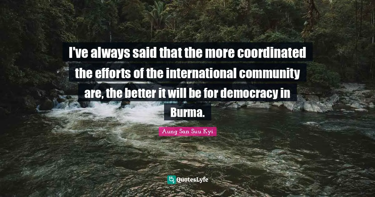 I've always said that the more coordinated the efforts of the international community are, the better it will be for democracy in Burma.