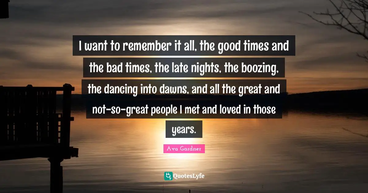 Ava Gardner Quotes: "I want to remember it all, the good times and the bad times, the late nights, the boozing, the dancing into dawns, and all the great and not-so-great people I met and loved in those years."