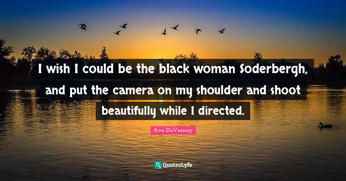 I wish I could be the black woman Soderbergh, and put the camera on my shoulder and shoot beautifully while I directed.