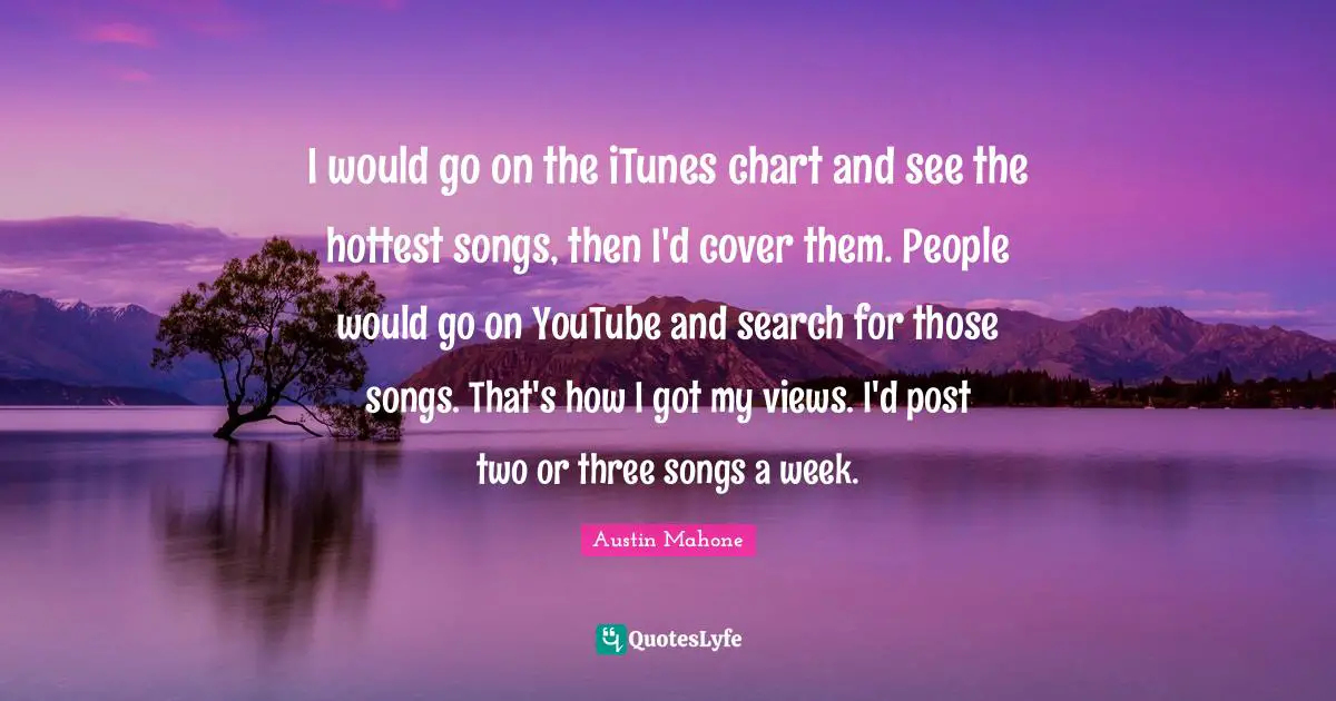 I would go on the iTunes chart and see the hottest songs, then I'd cover them. People would go on YouTube and search for those songs. That's how I got my views. I'd post two or three songs a week.