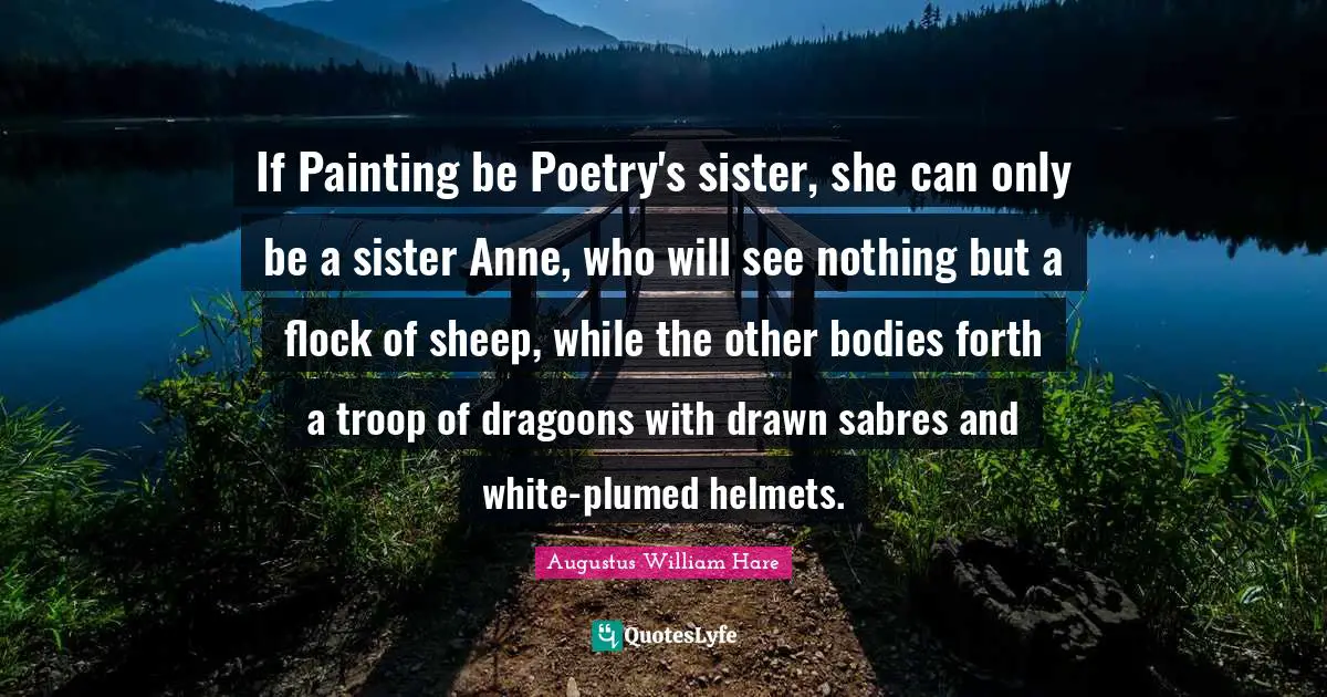 Augustus William Hare Quotes: "If Painting be Poetry's sister, she can only be a sister Anne, who will see nothing but a flock of sheep, while the other bodies forth a troop of dragoons with drawn sabres and white-plumed helmets."