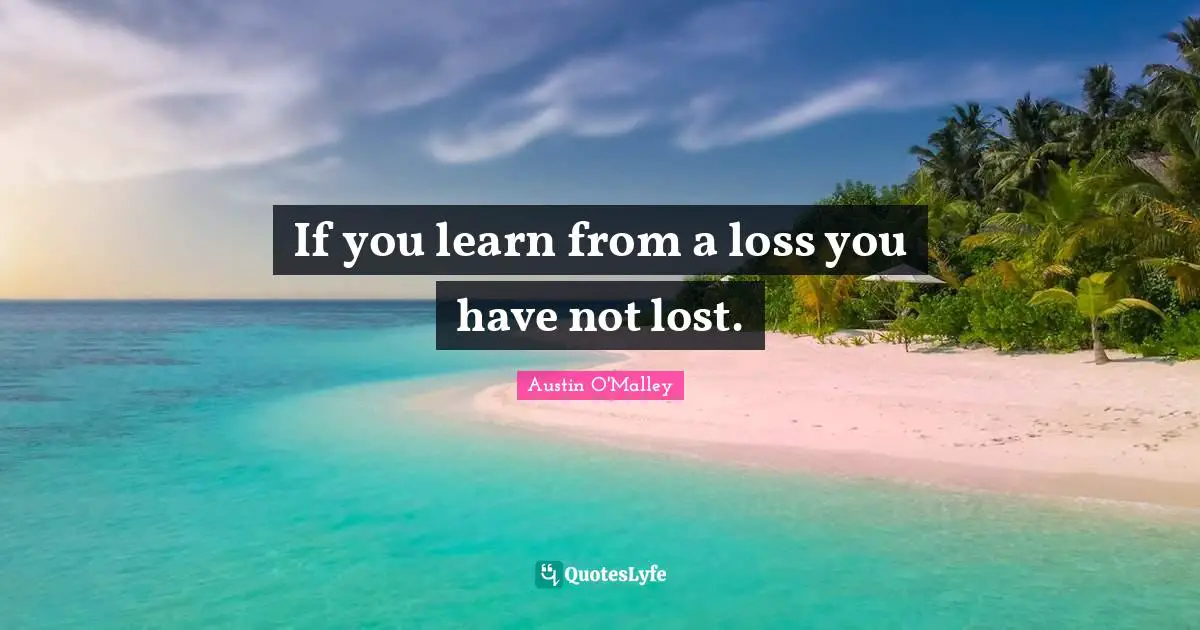 If you learn from a loss you have not lost.