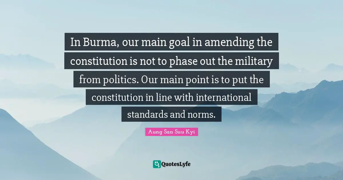 In Burma, our main goal in amending the constitution is not to phase out the military from politics. Our main point is to put the constitution in line with international standards and norms.