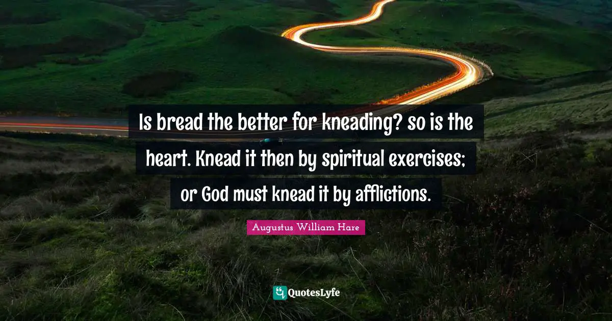 Augustus William Hare Quotes: "Is bread the better for kneading? so is the heart. Knead it then by spiritual exercises; or God must knead it by afflictions."
