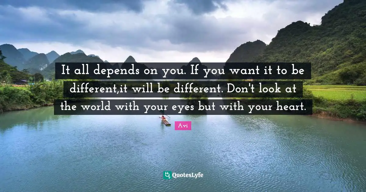 It all depends on you. If you want it to be different,it will be different. Don't look at the world with your eyes but with your heart.