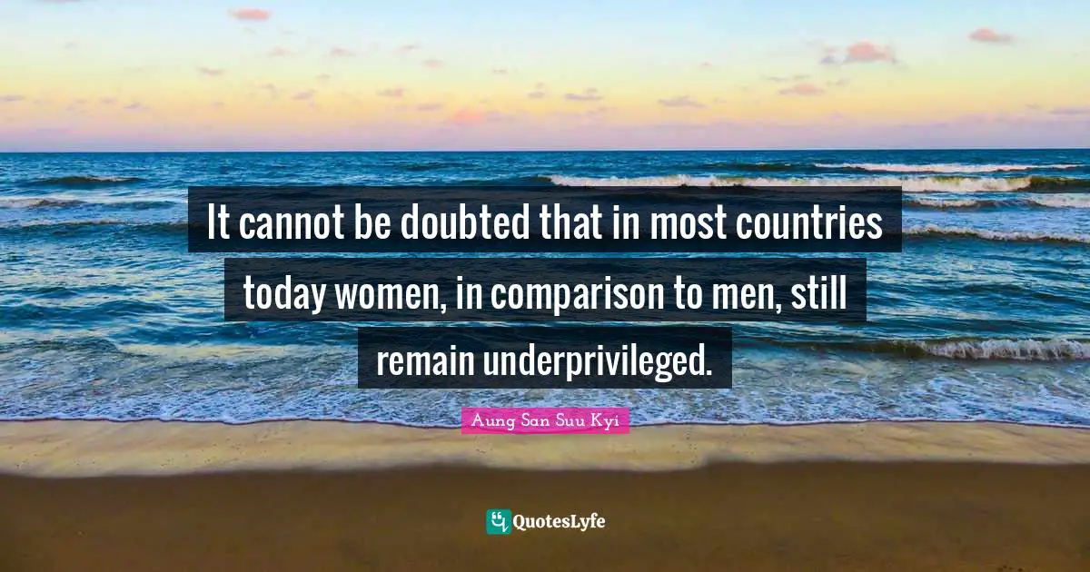 It cannot be doubted that in most countries today women, in comparison to men, still remain underprivileged.