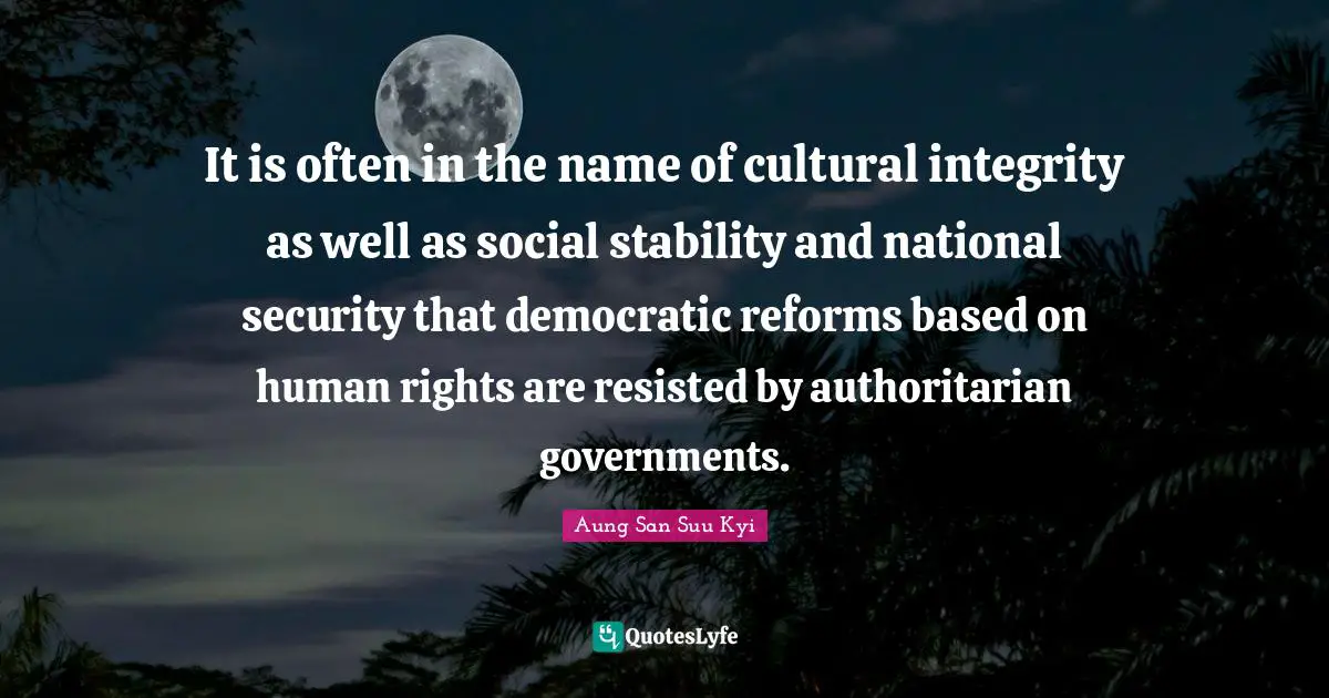 It is often in the name of cultural integrity as well as social stability and national security that democratic reforms based on human rights are resisted by authoritarian governments.