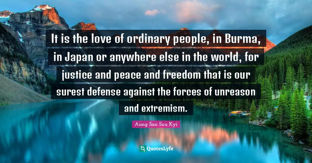It is the love of ordinary people, in Burma, in Japan or anywhere else in the world, for justice and peace and freedom that is our surest defense against the forces of unreason and extremism.