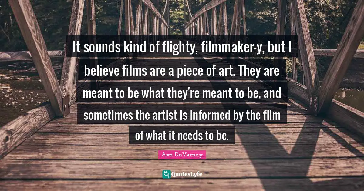 It sounds kind of flighty, filmmaker-y, but I believe films are a piece of art. They are meant to be what they're meant to be, and sometimes the artist is informed by the film of what it needs to be.