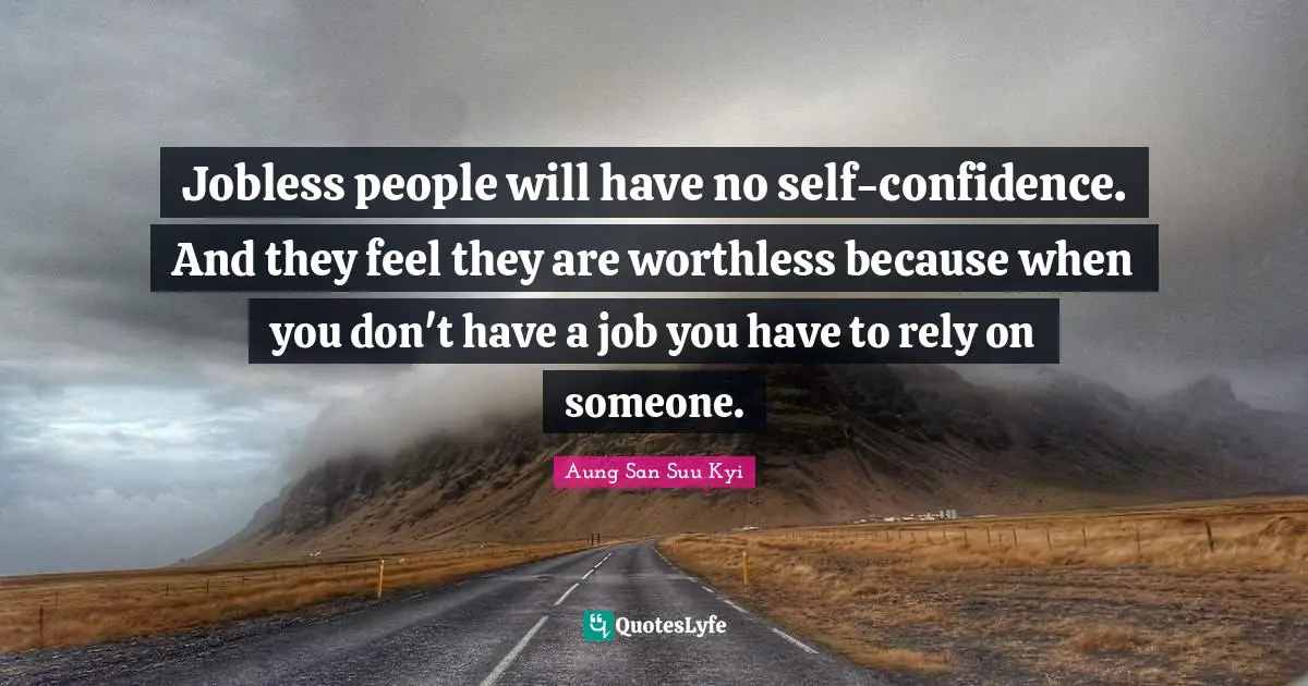 Jobless people will have no self-confidence. And they feel they are worthless because when you don't have a job you have to rely on someone.
