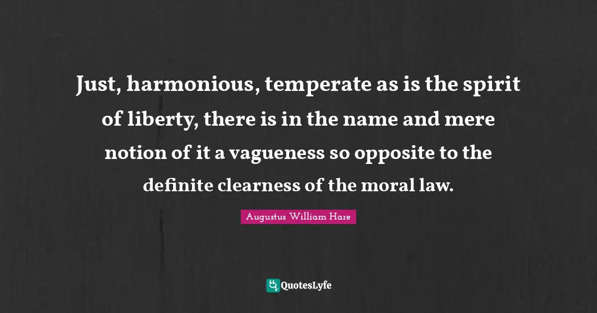 Augustus William Hare Quotes: "Just, harmonious, temperate as is the spirit of liberty, there is in the name and mere notion of it a vagueness so opposite to the definite clearness of the moral law."
