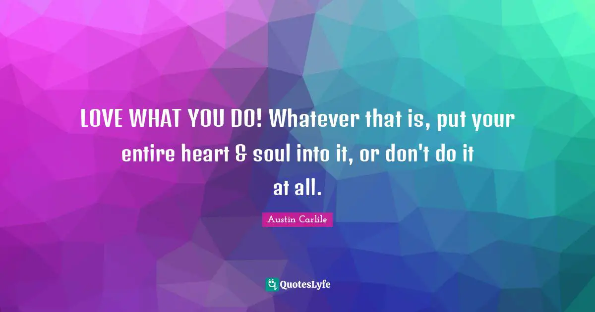 LOVE WHAT YOU DO! Whatever that is, put your entire heart & soul into it, or don't do it at all.