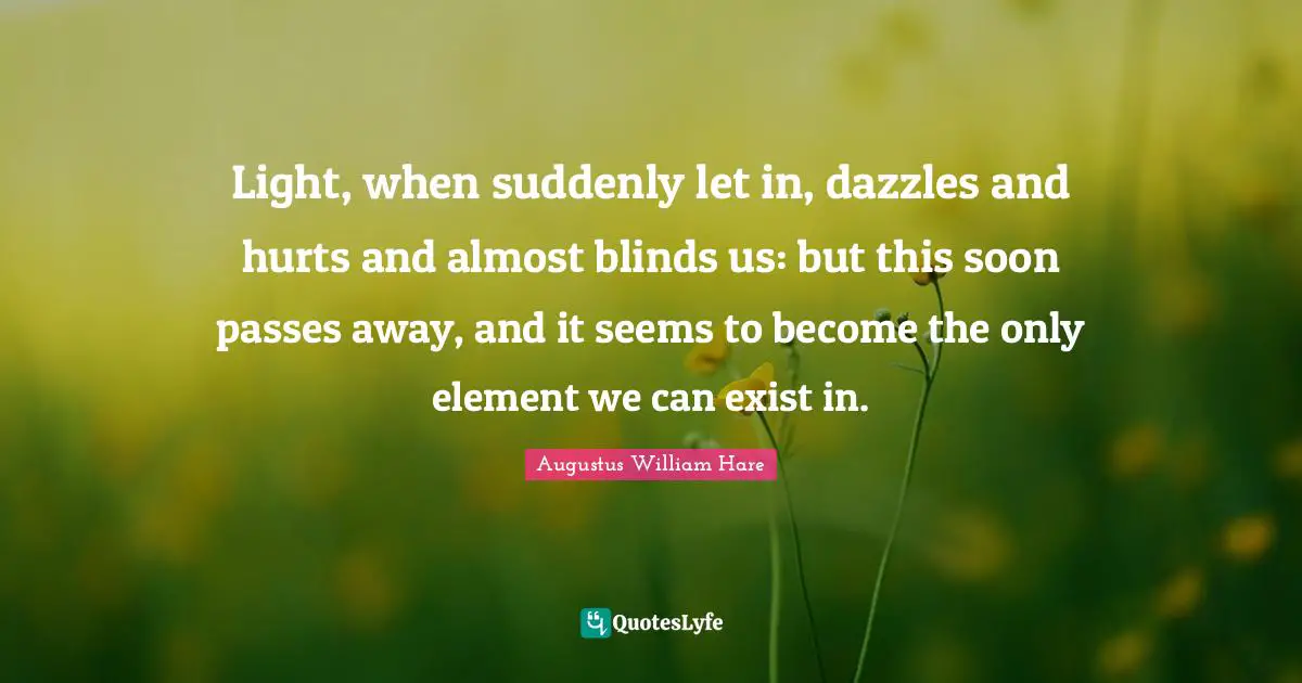 Augustus William Hare Quotes: "Light, when suddenly let in, dazzles and hurts and almost blinds us: but this soon passes away, and it seems to become the only element we can exist in."