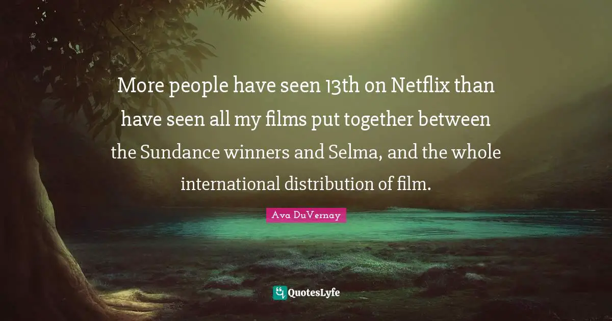 More people have seen 13th on Netflix than have seen all my films put together between the Sundance winners and Selma, and the whole international distribution of film.
