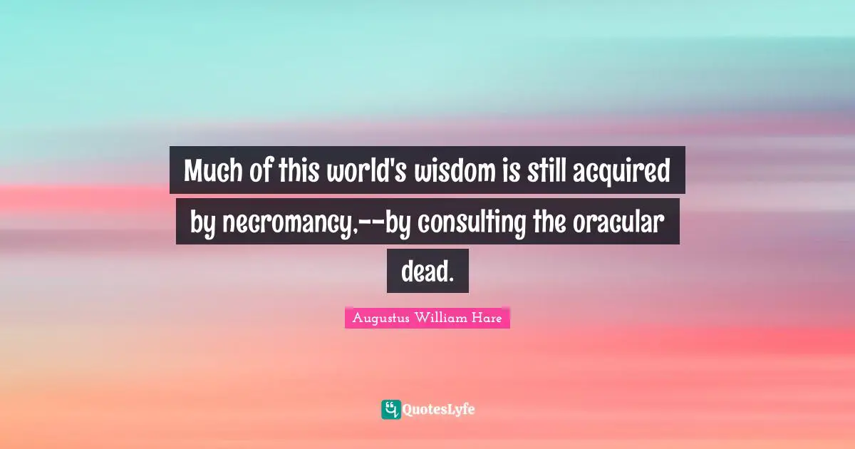 Augustus William Hare Quotes: "Much of this world's wisdom is still acquired by necromancy,--by consulting the oracular dead."