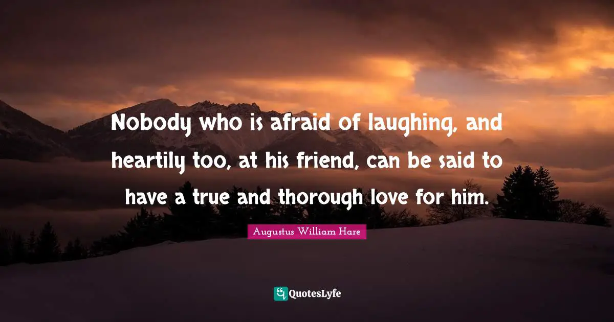 Nobody who is afraid of laughing, and heartily too, at his friend, can be said to have a true and thorough love for him.