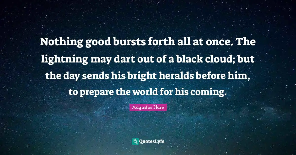 Nothing good bursts forth all at once. The lightning may dart out of a black cloud; but the day sends his bright heralds before him, to prepare the world for his coming.