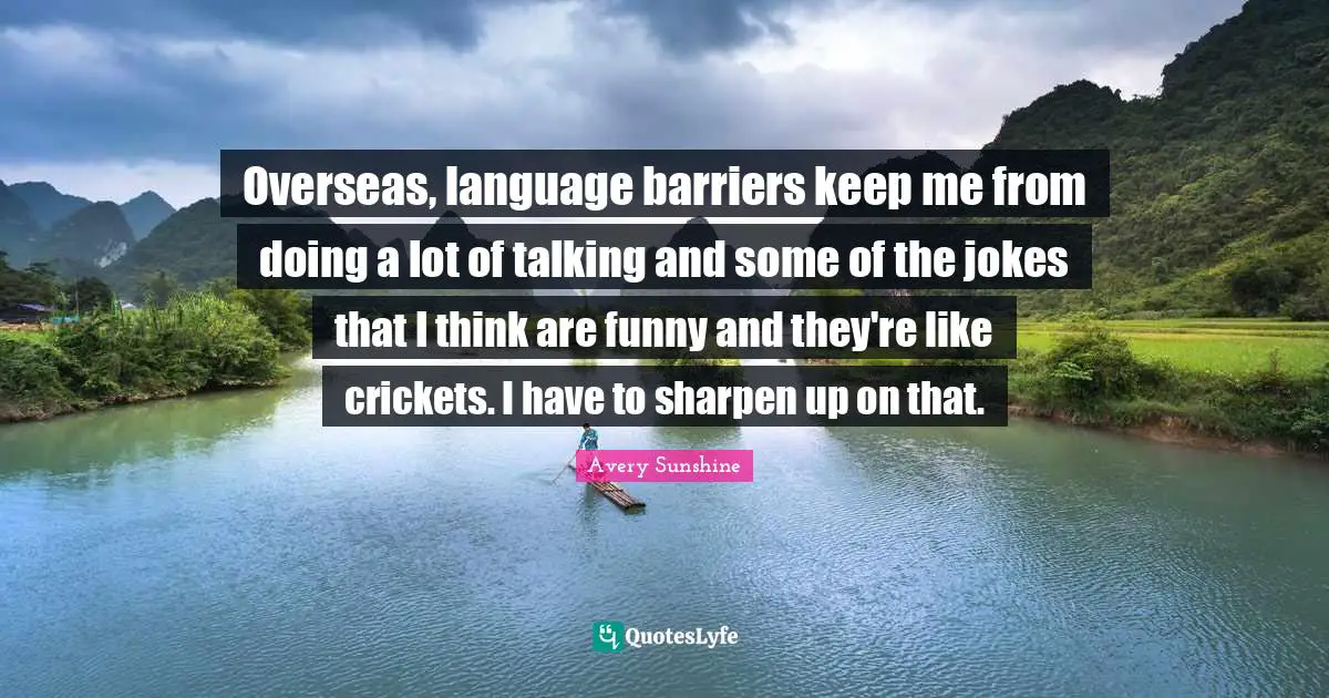 Overseas, language barriers keep me from doing a lot of talking and some of the jokes that I think are funny and they're like crickets. I have to sharpen up on that.