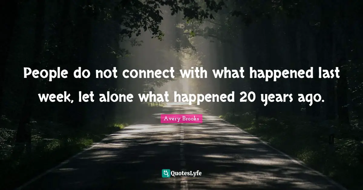 People do not connect with what happened last week, let alone what happened 20 years ago.