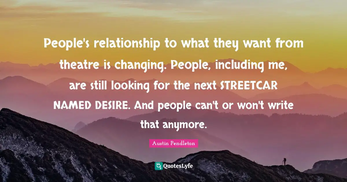 People's relationship to what they want from theatre is changing. People, including me, are still looking for the next STREETCAR NAMED DESIRE. And people can't or won't write that anymore.