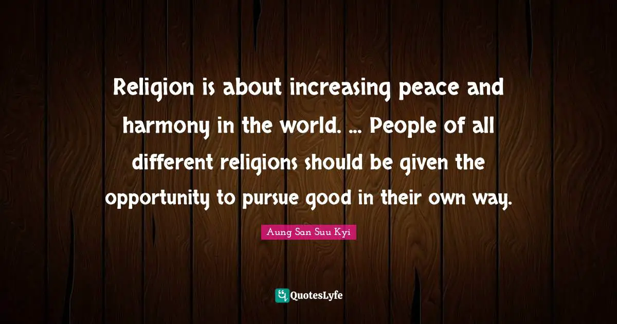 Religion is about increasing peace and harmony in the world. ... People of all different religions should be given the opportunity to pursue good in their own way.