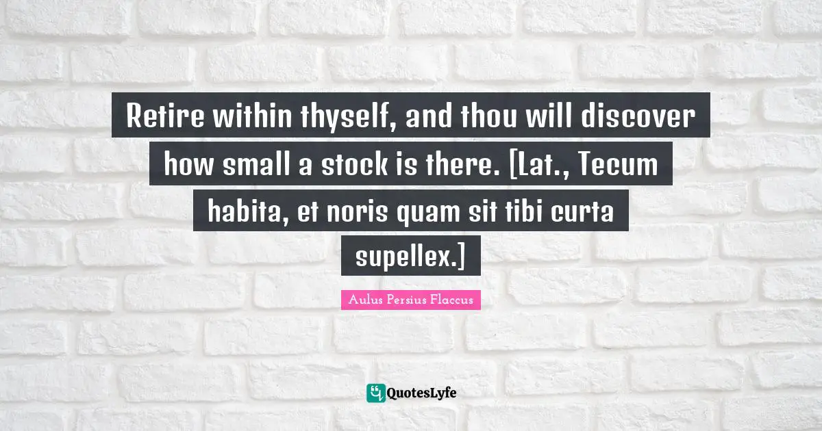 Aulus Persius Flaccus Quotes: "Retire within thyself, and thou will discover how small a stock is there. [Lat., Tecum habita, et noris quam sit tibi curta supellex.]"