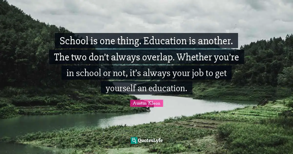 School is one thing. Education is another. The two don’t always overlap. Whether you’re in school or not, it’s always your job to get yourself an education.