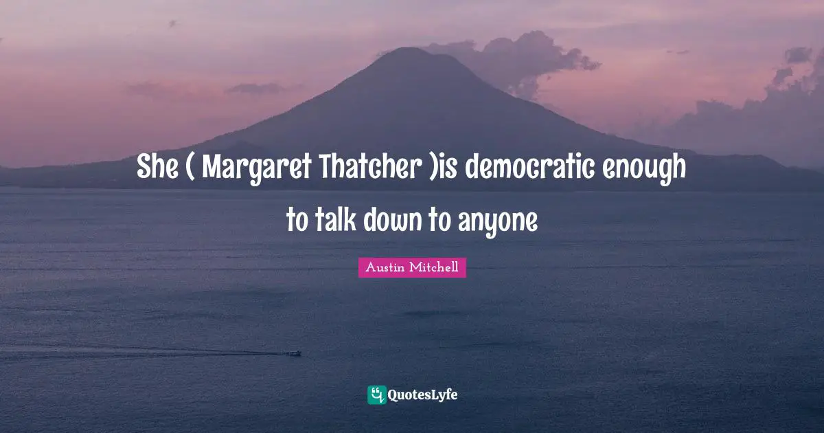 She ( Margaret Thatcher )is democratic enough to talk down to anyone