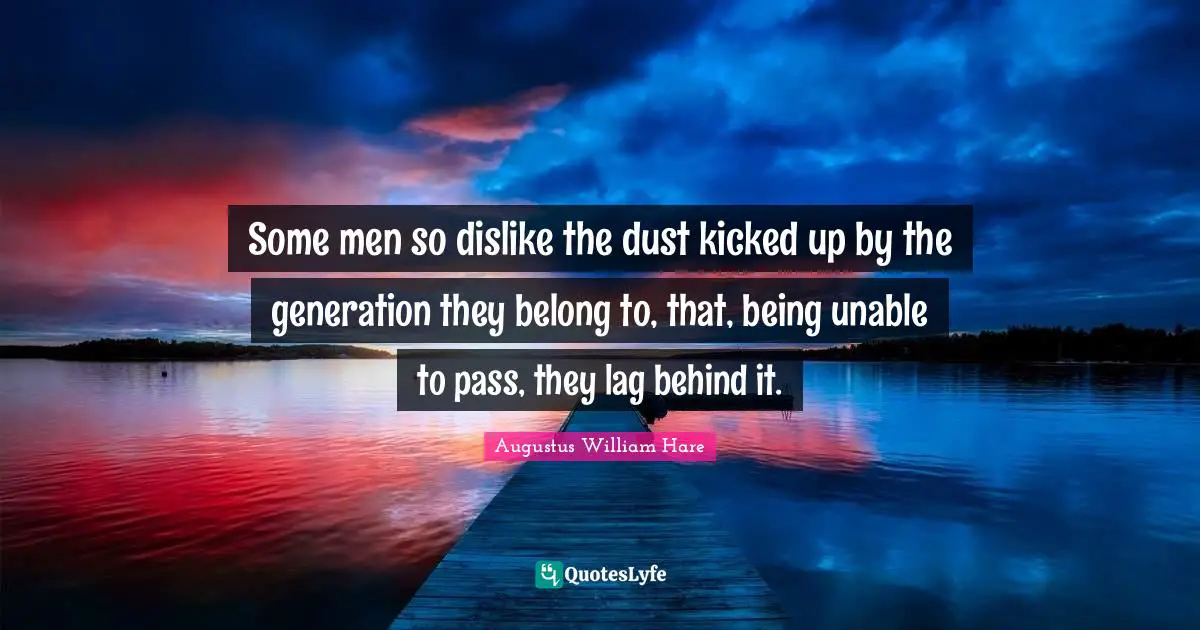 Some men so dislike the dust kicked up by the generation they belong to, that, being unable to pass, they lag behind it.