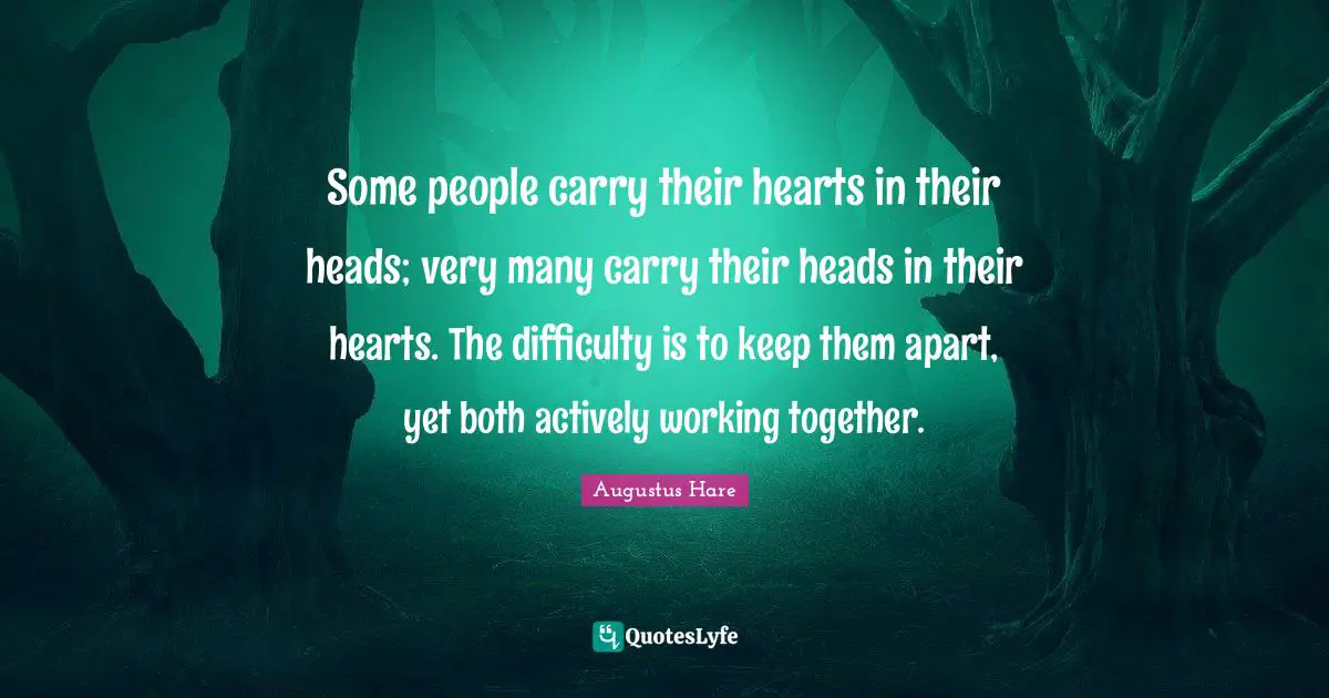 Some people carry their hearts in their heads; very many carry their heads in their hearts. The difficulty is to keep them apart, yet both actively working together.
