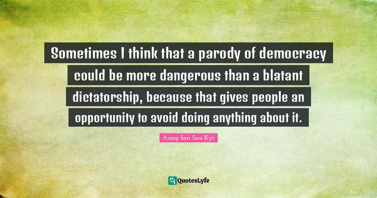 Sometimes I think that a parody of democracy could be more dangerous than a blatant dictatorship, because that gives people an opportunity to avoid doing anything about it.