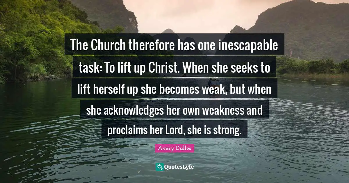 The Church therefore has one inescapable task: To lift up Christ. When she seeks to lift herself up she becomes weak, but when she acknowledges her own weakness and proclaims her Lord, she is strong.