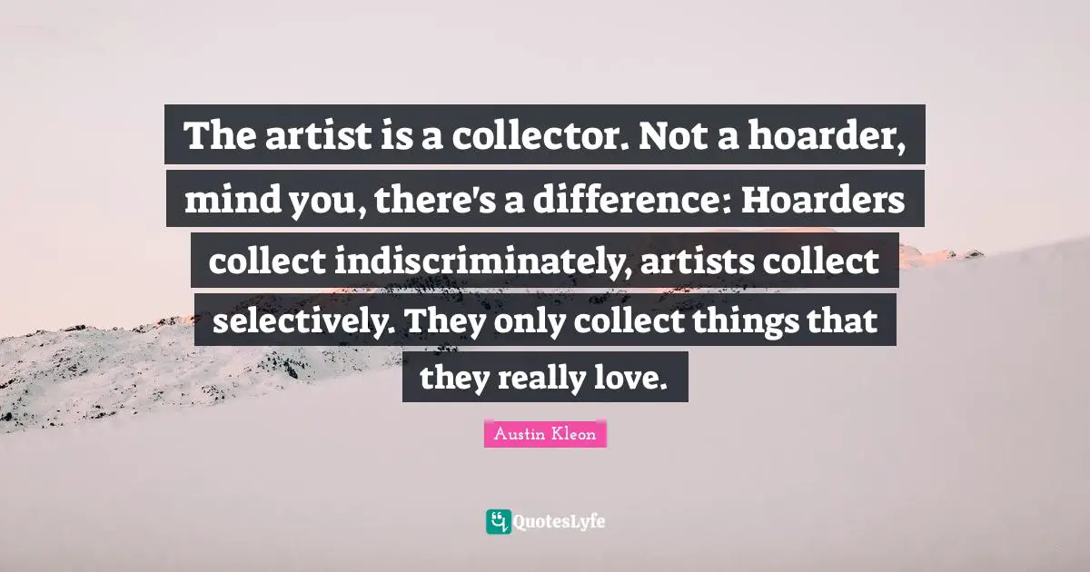 The artist is a collector. Not a hoarder, mind you, there's a difference: Hoarders collect indiscriminately, artists collect selectively. They only collect things that they really love.