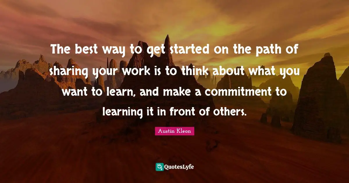 The best way to get started on the path of sharing your work is to think about what you want to learn, and make a commitment to learning it in front of others.