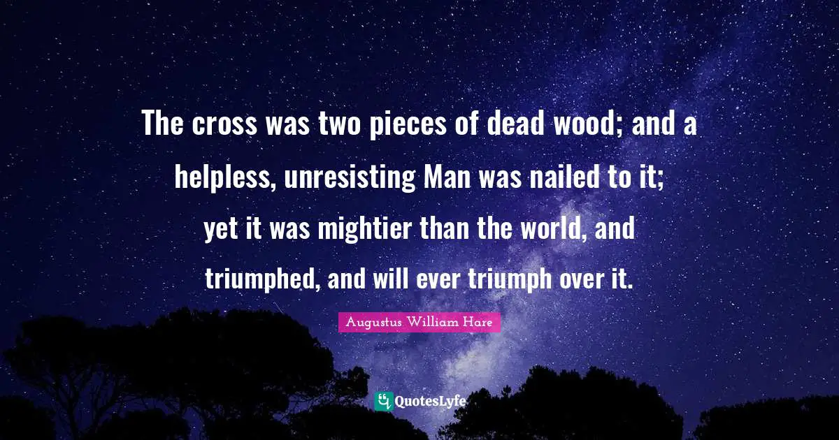 Augustus William Hare Quotes: "The cross was two pieces of dead wood; and a helpless, unresisting Man was nailed to it; yet it was mightier than the world, and triumphed, and will ever triumph over it."