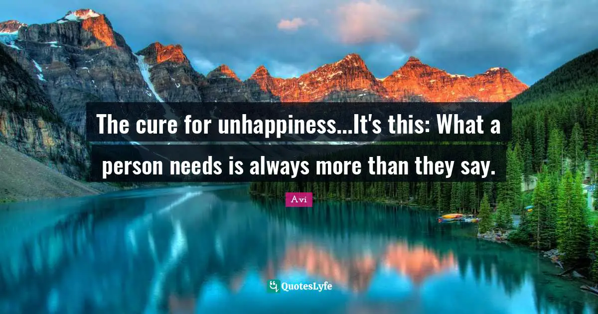 The cure for unhappiness...It's this: What a person needs is always more than they say.