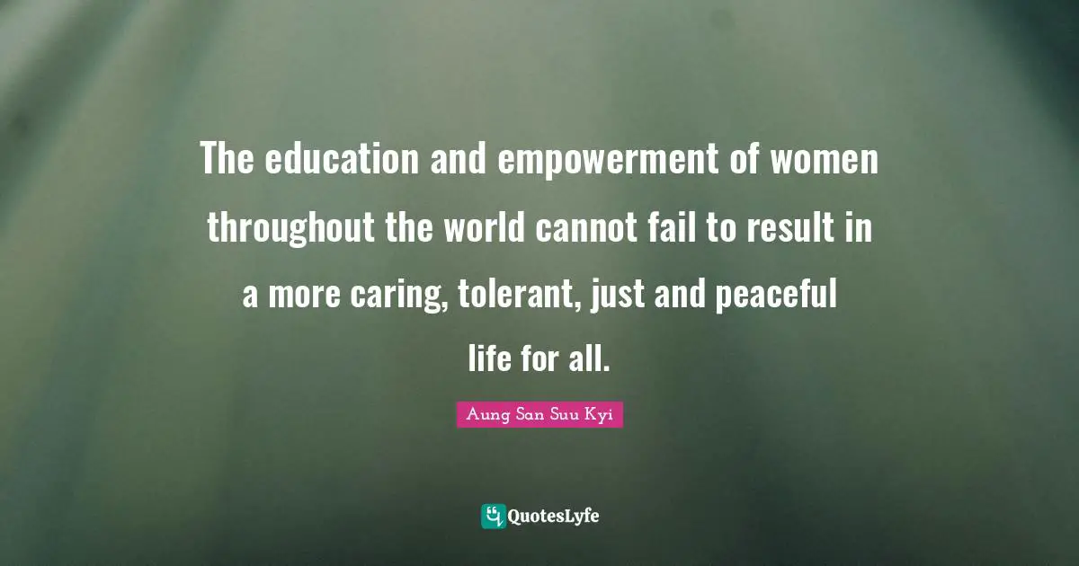 The education and empowerment of women throughout the world cannot fail to result in a more caring, tolerant, just and peaceful life for all.