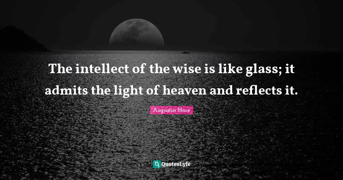 The intellect of the wise is like glass; it admits the light of heaven and reflects it.