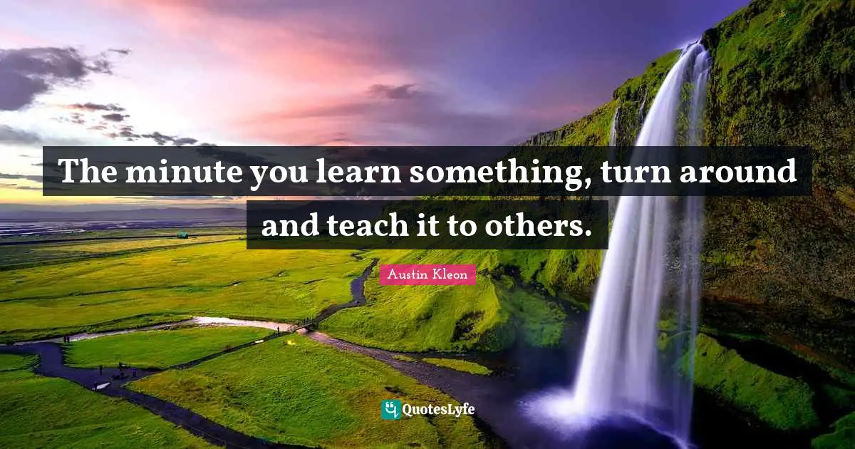 The minute you learn something, turn around and teach it to others.