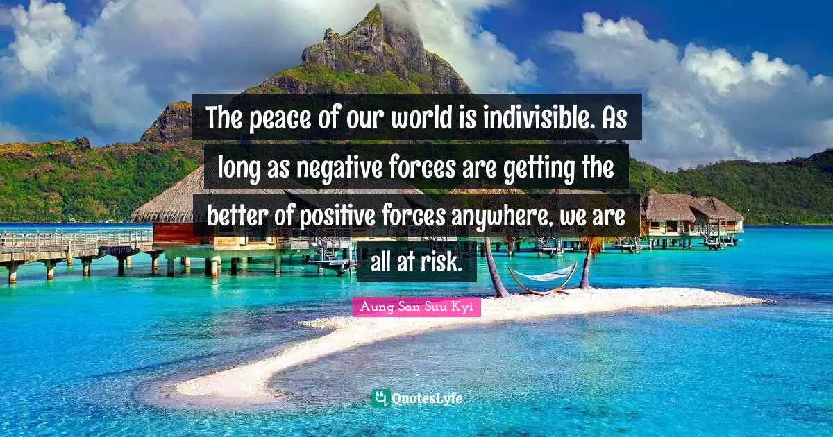 The peace of our world is indivisible. As long as negative forces are getting the better of positive forces anywhere, we are all at risk.